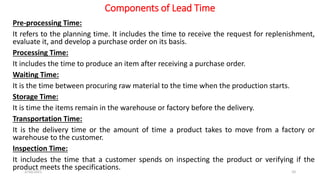 Components of Lead Time
Pre-processing Time:
It refers to the planning time. It includes the time to receive the request for replenishment,
evaluate it, and develop a purchase order on its basis.
Processing Time:
It includes the time to produce an item after receiving a purchase order.
Waiting Time:
It is the time between procuring raw material to the time when the production starts.
Storage Time:
It is time the items remain in the warehouse or factory before the delivery.
Transportation Time:
It is the delivery time or the amount of time a product takes to move from a factory or
warehouse to the customer.
Inspection Time:
It includes the time that a customer spends on inspecting the product or verifying if the
product meets the specifications.
2/10/2021 10
 