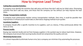 How to Improve Lead Times?
Cutting Non-essential Activities:
A company must identify the activities that add value and those that don’t add any (or little) value. Eliminating
activities that don’t add any value, and those that the company can live without can help improve the lead
times.
Change Transportation methods:
A company must continuously monitor various transportation methods. Over time, it could be possible that
improvement in infrastructure could make an alternative shipping method much quicker.
Incentivize Suppliers:
A company should offer a specific incentive to its suppliers, such as a bonus, if they continuously deliver the
items on time
Procure Locally:
Buying raw materials locally and not from faraway suppliers is the quickest way to reduce lead times. However,
the company must ensure that sourcing locally should not compromise the quality and cost.
Minimizing Human-error:
It is almost impossible to eliminate human error, but a company can minimize it by automating the processes.
2/10/2021 11
 