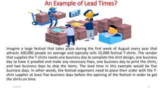 An Example of Lead Times?
Imagine a large festival that takes place during the first week of August every year that
attracts 100,000 people on average and typically sells 15,000 festival T-shirts. The vendor
that supplies the T-shirts needs one business day to complete the shirt design, one business
day to have it proofed and make any necessary fixes, one business day to print the shirts,
and two business days to ship the items. The lead time in this example would be five
business days. In other words, the festival organizers need to place their order with the T-
shirt supplier at least five business days before the opening of the festival in order to get
the shirts on time.
2/10/2021 12
 