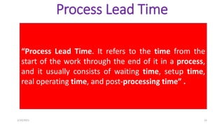 Process Lead Time
“Process Lead Time. It refers to the time from the
start of the work through the end of it in a process,
and it usually consists of waiting time, setup time,
real operating time, and post-processing time” .
2/10/2021 15
 
