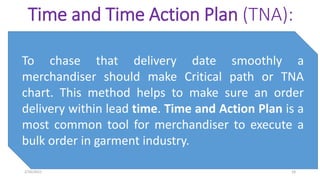 Time and Time Action Plan (TNA):
To chase that delivery date smoothly a
merchandiser should make Critical path or TNA
chart. This method helps to make sure an order
delivery within lead time. Time and Action Plan is a
most common tool for merchandiser to execute a
bulk order in garment industry.
2/10/2021 18
 