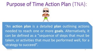 Purpose of Time Action Plan (TNA):
“An action plan is a detailed plan outlining actions
needed to reach one or more goals. Alternatively, it
can be defined as a "sequence of steps that must be
taken, or activities that must be performed well, for a
strategy to succeed".
2/10/2021 19
 