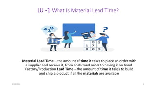 LU -1 What Is Material Lead Time?
Material Lead Time – the amount of time it takes to place an order with
a supplier and receive it, from confirmed order to having it on hand.
Factory/Production Lead Time – the amount of time it takes to build
and ship a product if all the materials are available
2/10/2021 4
 