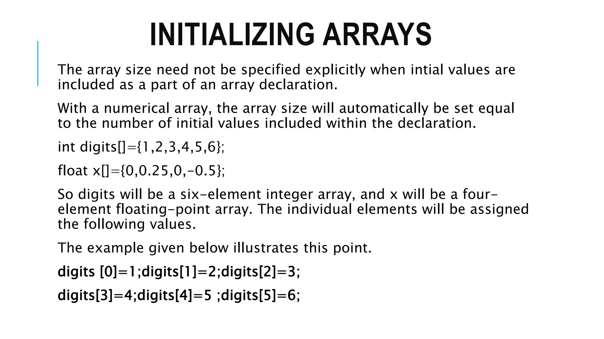 INITIALIZING ARRAYS The array size need not be specified explicitly when intial values are included as a part of an array declaration. With a numerical array, the array size will automatically be set equal to the number of initial values included within the declaration. int digits[]={1,2,3,4,5,6}; float x[]={0,0.25,0,-0.5}; So digits will be a six-element integer array, and x will be a four- element floating-point array. The individual elements will be assigned the following values. The example given below illustrates this point. digits [0]=1;digits[1]=2;digits[2]=3; digits[3]=4;digits[4]=5 ;digits[5]=6; 