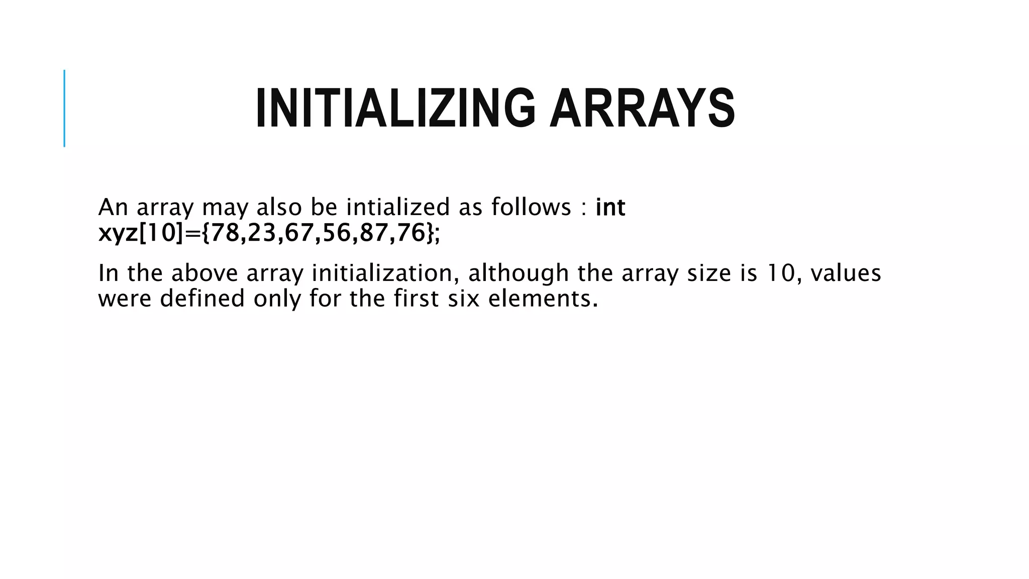 INITIALIZING ARRAYS An array may also be intialized as follows : int xyz[10]={78,23,67,56,87,76}; In the above array initialization, although the array size is 10, values were defined only for the first six elements. 
