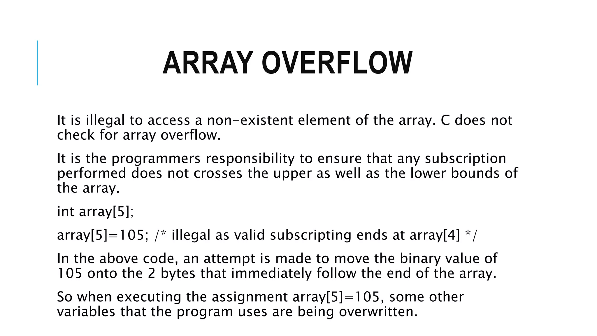 ARRAY OVERFLOW It is illegal to access a non-existent element of the array. C does not check for array overflow. It is the programmers responsibility to ensure that any subscription performed does not crosses the upper as well as the lower bounds of the array. int array[5]; array[5]=105; /* illegal as valid subscripting ends at array[4] */ In the above code, an attempt is made to move the binary value of 105 onto the 2 bytes that immediately follow the end of the array. So when executing the assignment array[5]=105, some other variables that the program uses are being overwritten. 