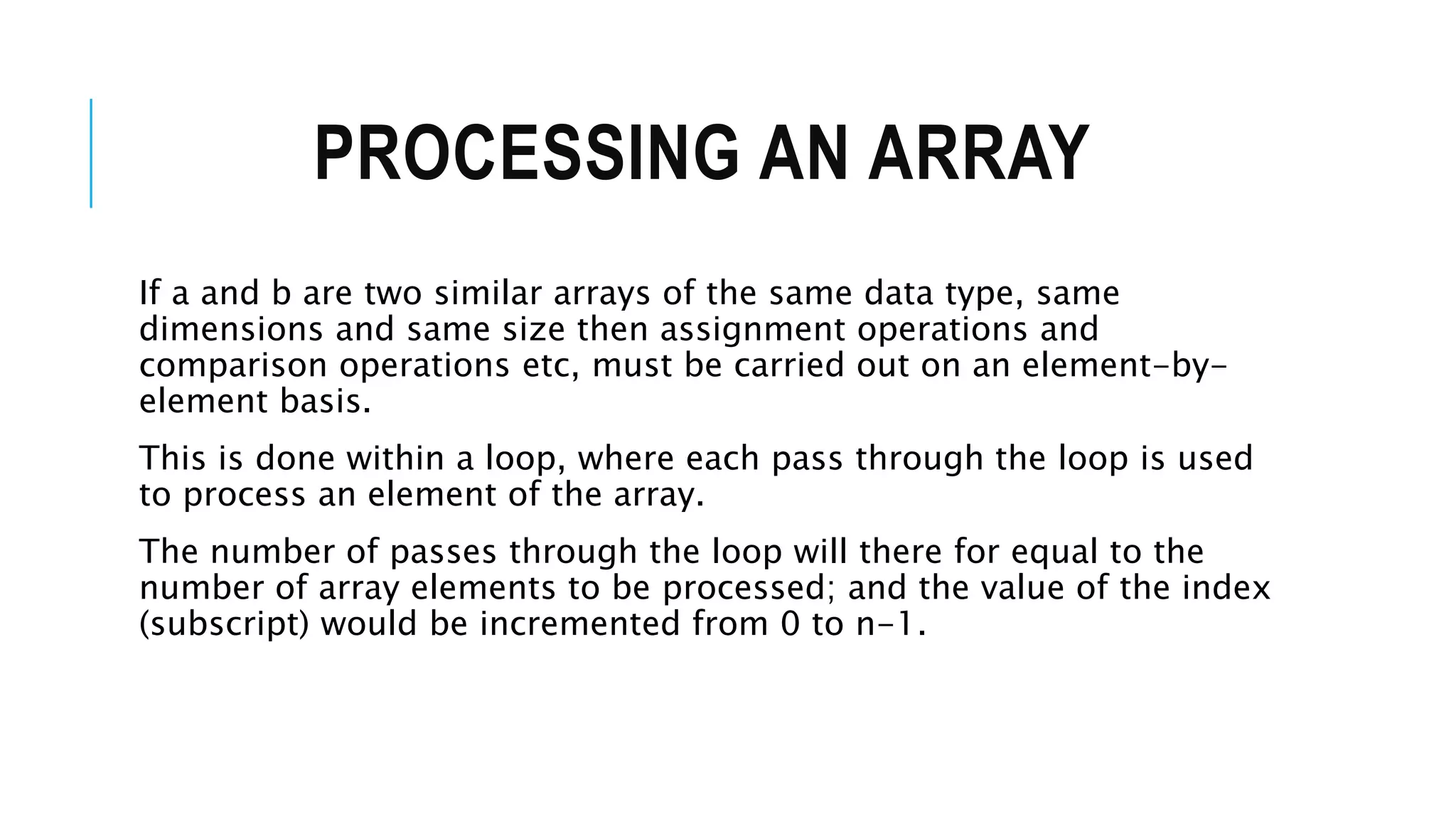 PROCESSING AN ARRAY If a and b are two similar arrays of the same data type, same dimensions and same size then assignment operations and comparison operations etc, must be carried out on an element-by- element basis. This is done within a loop, where each pass through the loop is used to process an element of the array. The number of passes through the loop will there for equal to the number of array elements to be processed; and the value of the index (subscript) would be incremented from 0 to n-1. 