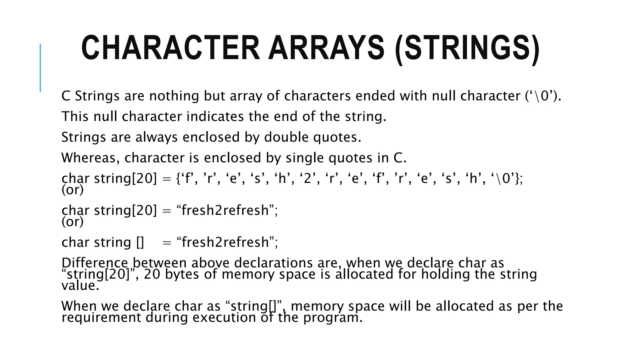 CHARACTER ARRAYS (STRINGS) C Strings are nothing but array of characters ended with null character (‘0’). This null character indicates the end of the string. Strings are always enclosed by double quotes. Whereas, character is enclosed by single quotes in C. char string[20] = {‘f’, ’r’, ‘e’, ‘s’, ‘h’, ‘2’, ‘r’, ‘e’, ‘f’, ’r’, ‘e’, ‘s’, ‘h’, ‘0’}; (or) char string[20] = “fresh2refresh”; (or) char string [] = “fresh2refresh”; Difference between above declarations are, when we declare char as “string[20]”, 20 bytes of memory space is allocated for holding the string value. When we declare char as “string[]”, memory space will be allocated as per the requirement during execution of the program. 