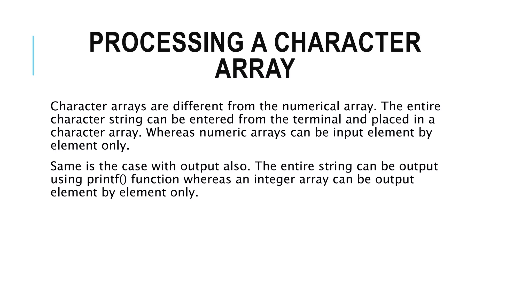 PROCESSING A CHARACTER ARRAY Character arrays are different from the numerical array. The entire character string can be entered from the terminal and placed in a character array. Whereas numeric arrays can be input element by element only. Same is the case with output also. The entire string can be output using printf() function whereas an integer array can be output element by element only. 