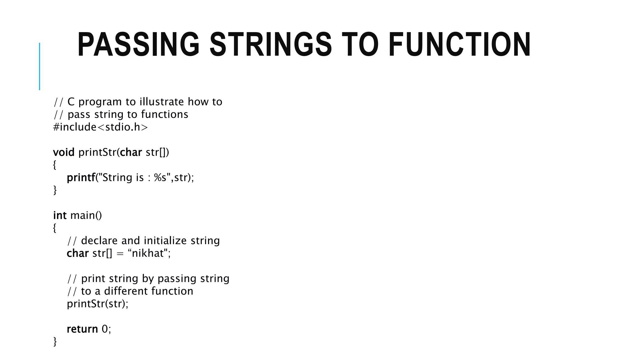PASSING STRINGS TO FUNCTION // C program to illustrate how to // pass string to functions #include<stdio.h> void printStr(char str[]) { printf("String is : %s",str); } int main() { // declare and initialize string char str[] = “nikhat"; // print string by passing string // to a different function printStr(str); return 0; } 