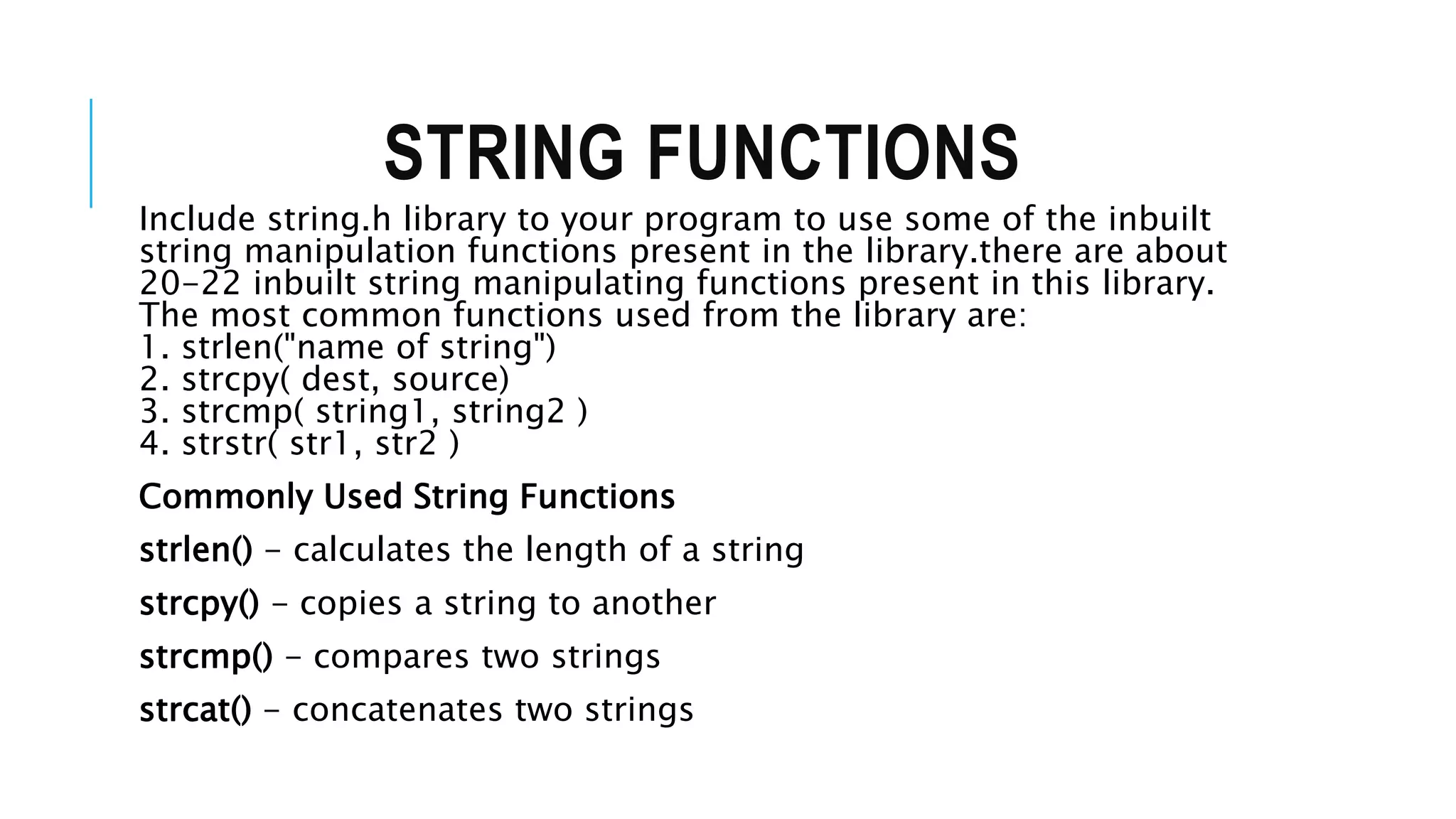 STRING FUNCTIONS Include string.h library to your program to use some of the inbuilt string manipulation functions present in the library.there are about 20-22 inbuilt string manipulating functions present in this library. The most common functions used from the library are: 1. strlen("name of string") 2. strcpy( dest, source) 3. strcmp( string1, string2 ) 4. strstr( str1, str2 ) Commonly Used String Functions strlen() - calculates the length of a string strcpy() - copies a string to another strcmp() - compares two strings strcat() - concatenates two strings 