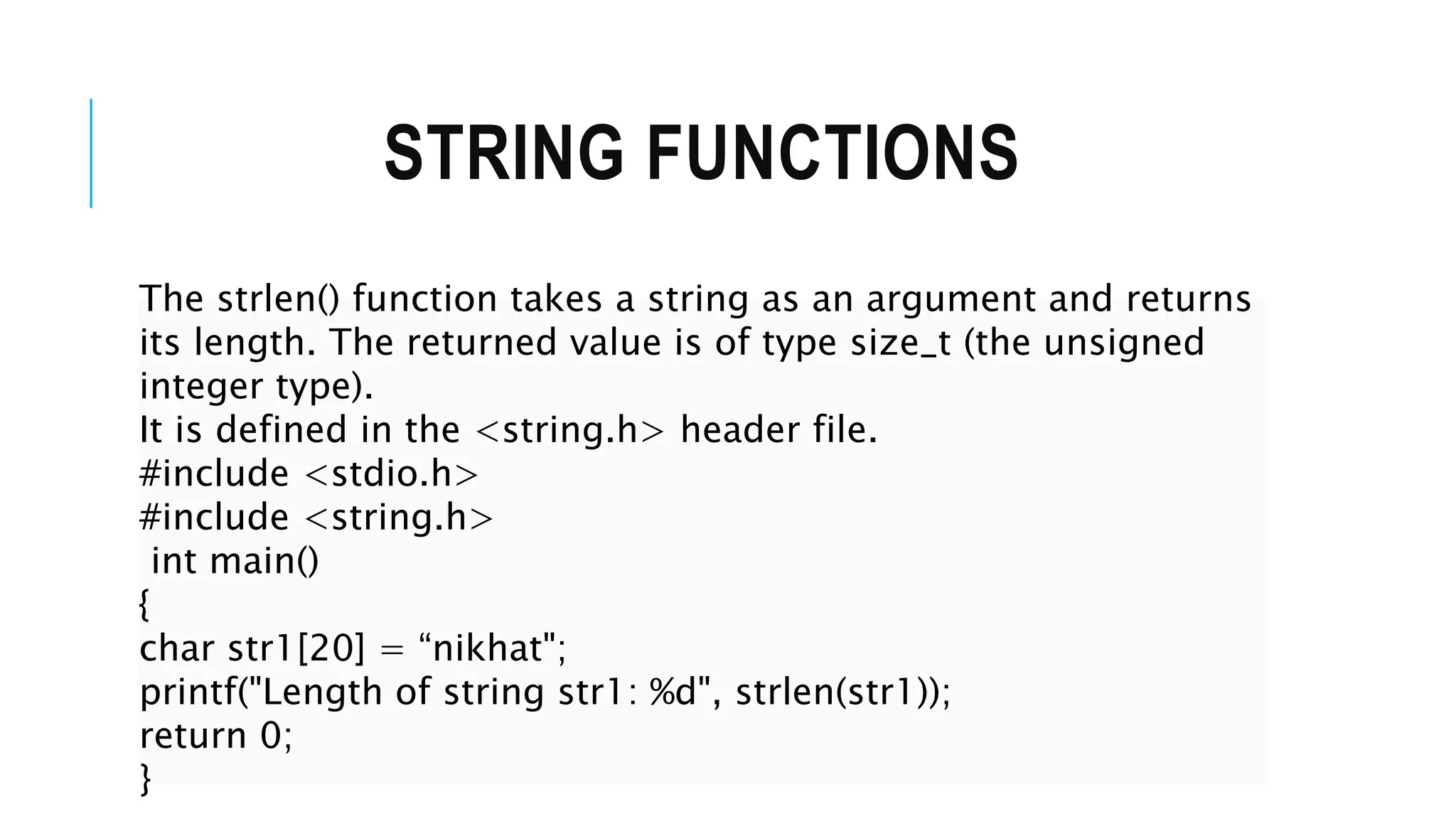 STRING FUNCTIONS The strlen() function takes a string as an argument and returns its length. The returned value is of type size_t (the unsigned integer type). It is defined in the <string.h> header file. #include <stdio.h> #include <string.h> int main() { char str1[20] = “nikhat"; printf("Length of string str1: %d", strlen(str1)); return 0; } 