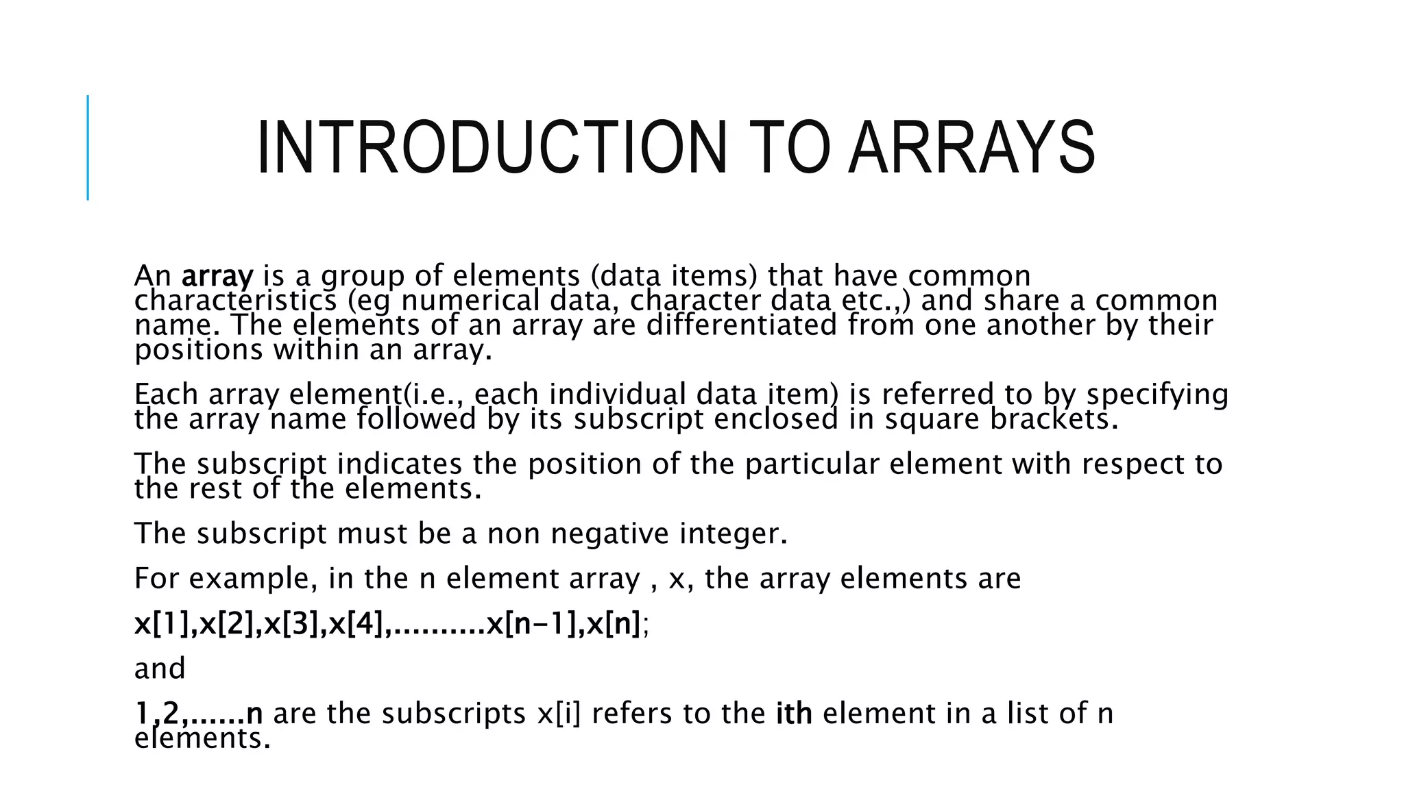 INTRODUCTION TO ARRAYS An array is a group of elements (data items) that have common characteristics (eg numerical data, character data etc.,) and share a common name. The elements of an array are differentiated from one another by their positions within an array. Each array element(i.e., each individual data item) is referred to by specifying the array name followed by its subscript enclosed in square brackets. The subscript indicates the position of the particular element with respect to the rest of the elements. The subscript must be a non negative integer. For example, in the n element array , x, the array elements are x[1],x[2],x[3],x[4],..........x[n-1],x[n]; and 1,2,......n are the subscripts x[i] refers to the ith element in a list of n elements. 