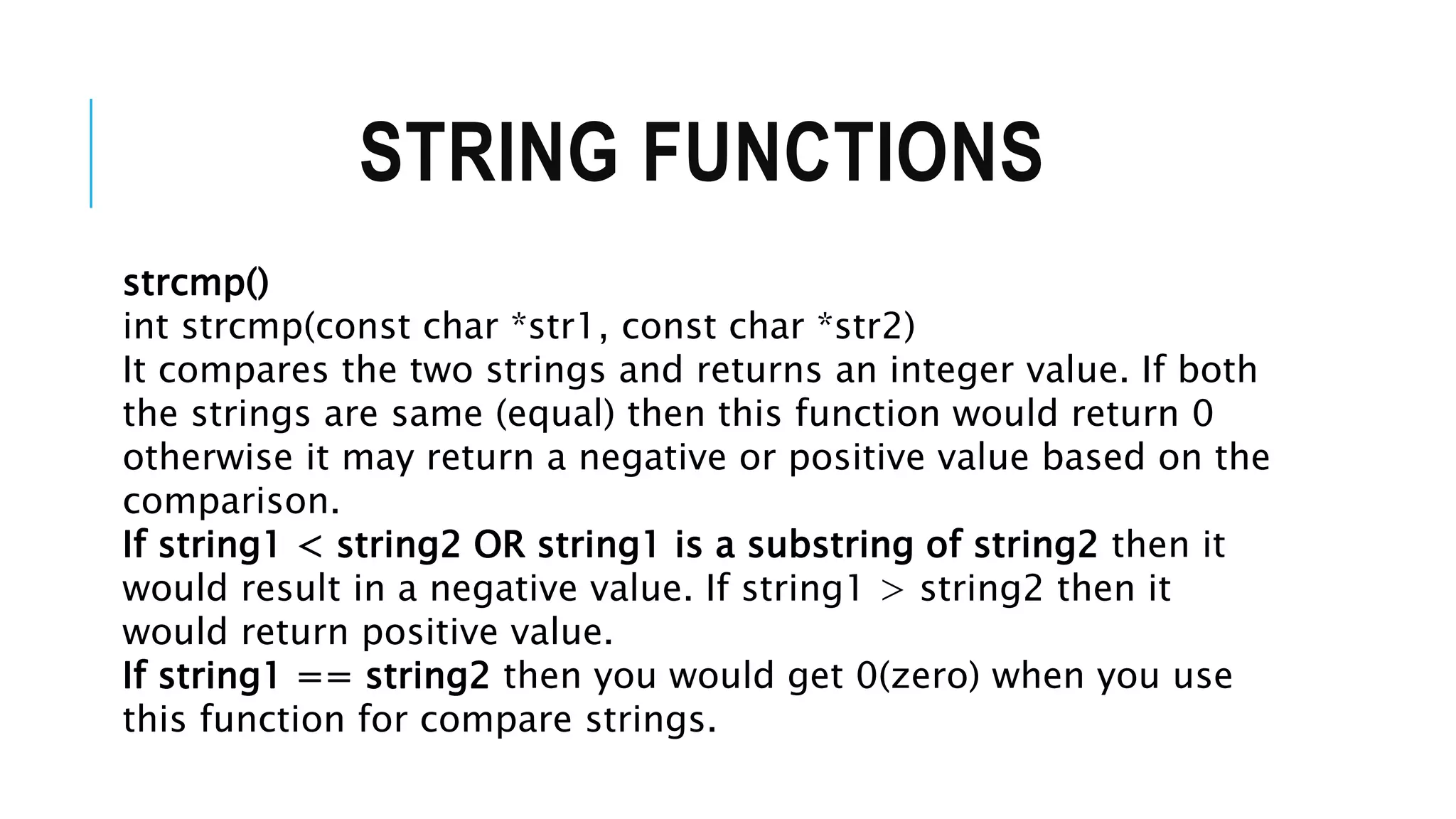 STRING FUNCTIONS strcmp() int strcmp(const char *str1, const char *str2) It compares the two strings and returns an integer value. If both the strings are same (equal) then this function would return 0 otherwise it may return a negative or positive value based on the comparison. If string1 < string2 OR string1 is a substring of string2 then it would result in a negative value. If string1 > string2 then it would return positive value. If string1 == string2 then you would get 0(zero) when you use this function for compare strings. 