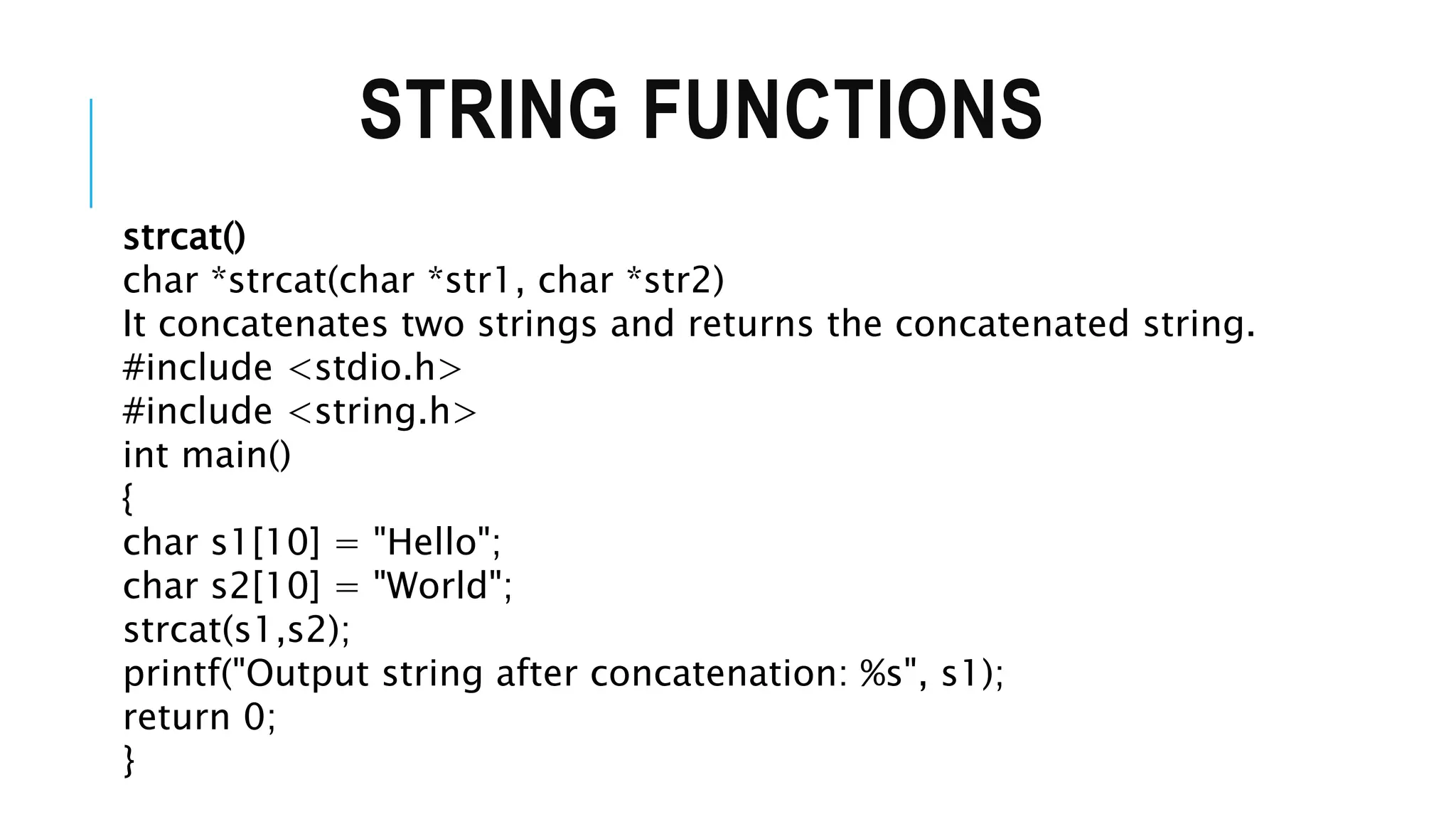 STRING FUNCTIONS strcat() char *strcat(char *str1, char *str2) It concatenates two strings and returns the concatenated string. #include <stdio.h> #include <string.h> int main() { char s1[10] = "Hello"; char s2[10] = "World"; strcat(s1,s2); printf("Output string after concatenation: %s", s1); return 0; } 