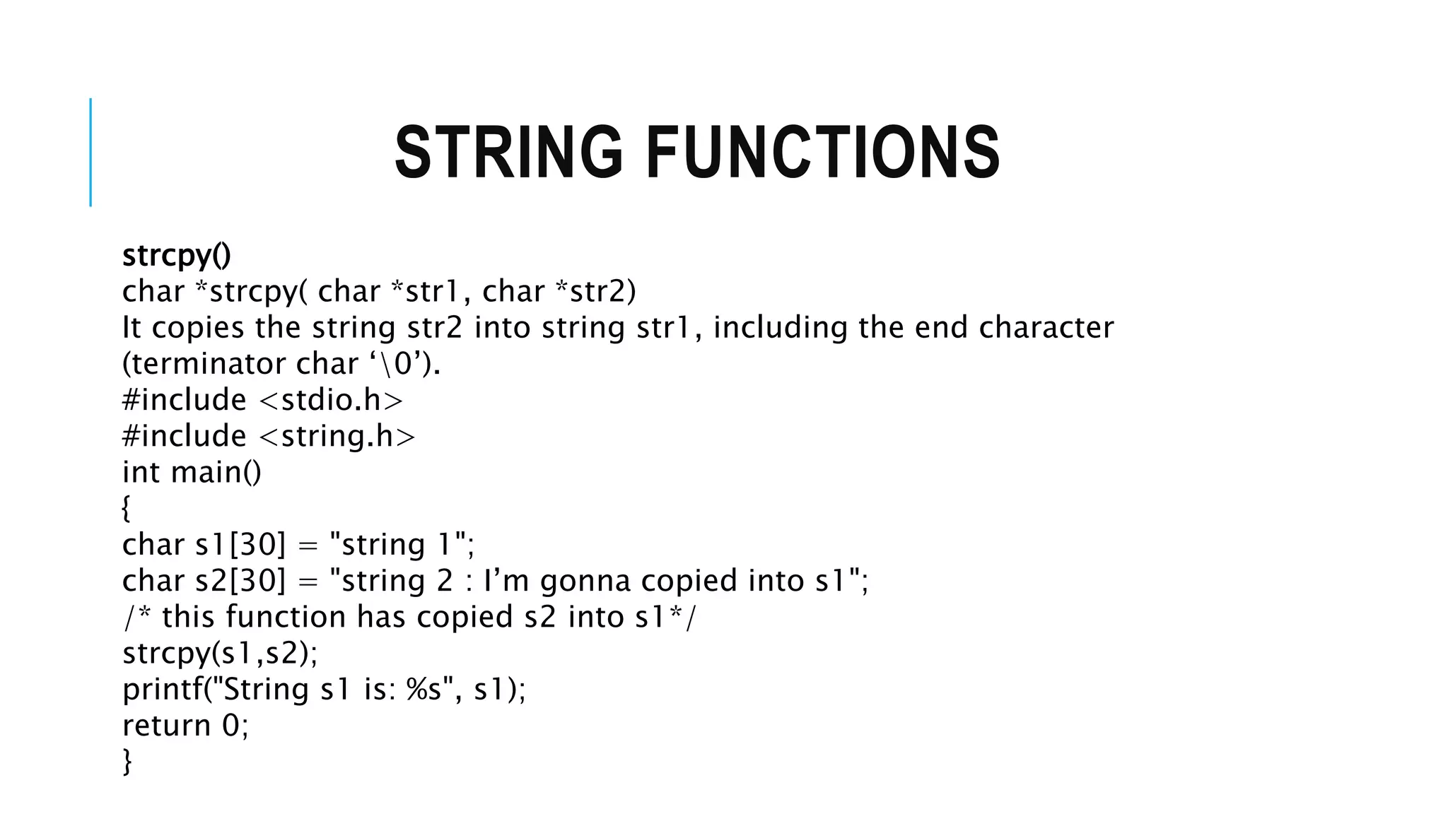 STRING FUNCTIONS strcpy() char *strcpy( char *str1, char *str2) It copies the string str2 into string str1, including the end character (terminator char ‘0’). #include <stdio.h> #include <string.h> int main() { char s1[30] = "string 1"; char s2[30] = "string 2 : I’m gonna copied into s1"; /* this function has copied s2 into s1*/ strcpy(s1,s2); printf("String s1 is: %s", s1); return 0; } 