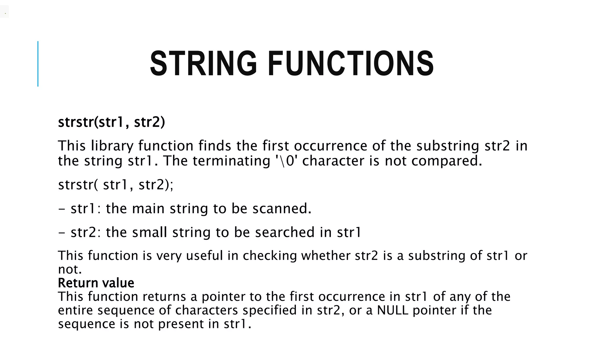 STRING FUNCTIONS strstr(str1, str2) This library function finds the first occurrence of the substring str2 in the string str1. The terminating '0' character is not compared. strstr( str1, str2); - str1: the main string to be scanned. - str2: the small string to be searched in str1 This function is very useful in checking whether str2 is a substring of str1 or not. Return value This function returns a pointer to the first occurrence in str1 of any of the entire sequence of characters specified in str2, or a NULL pointer if the sequence is not present in str1. . 