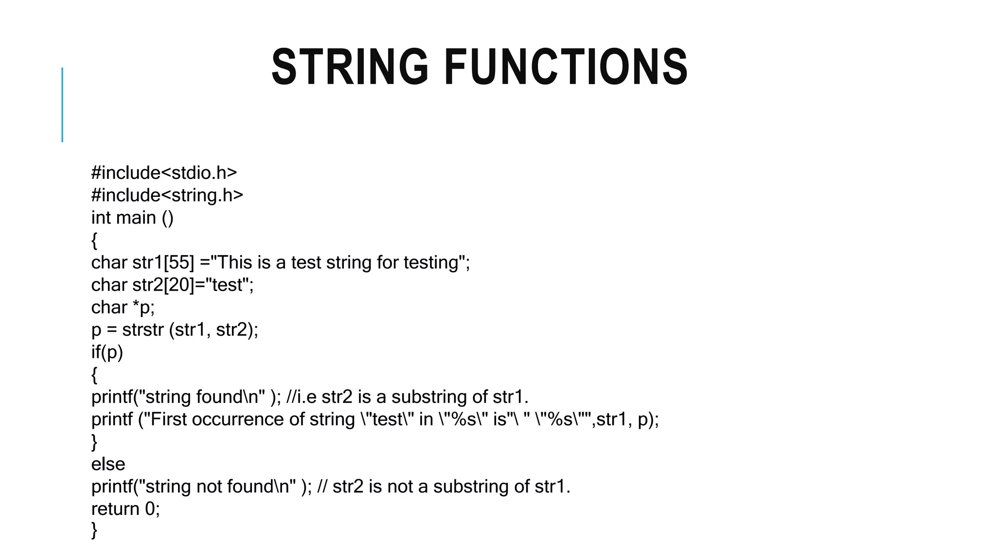 STRING FUNCTIONS #include<stdio.h> #include<string.h> int main () { char str1[55] ="This is a test string for testing"; char str2[20]="test"; char *p; p = strstr (str1, str2); if(p) { printf("string foundn" ); //i.e str2 is a substring of str1. printf ("First occurrence of string "test" in "%s" is" " "%s"",str1, p); } else printf("string not foundn" ); // str2 is not a substring of str1. return 0; } 