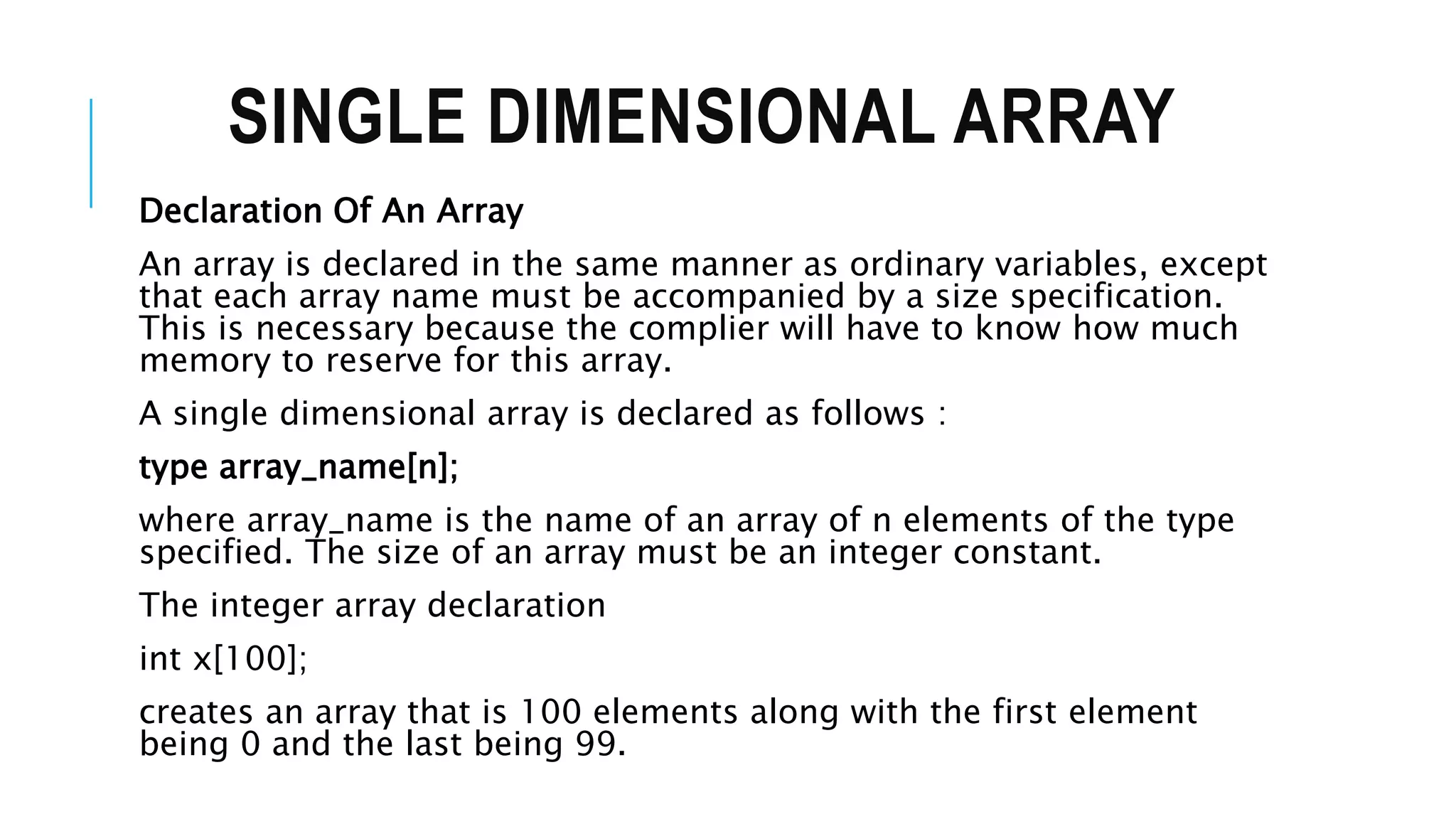 SINGLE DIMENSIONAL ARRAY Declaration Of An Array An array is declared in the same manner as ordinary variables, except that each array name must be accompanied by a size specification. This is necessary because the complier will have to know how much memory to reserve for this array. A single dimensional array is declared as follows : type array_name[n]; where array_name is the name of an array of n elements of the type specified. The size of an array must be an integer constant. The integer array declaration int x[100]; creates an array that is 100 elements along with the first element being 0 and the last being 99. 