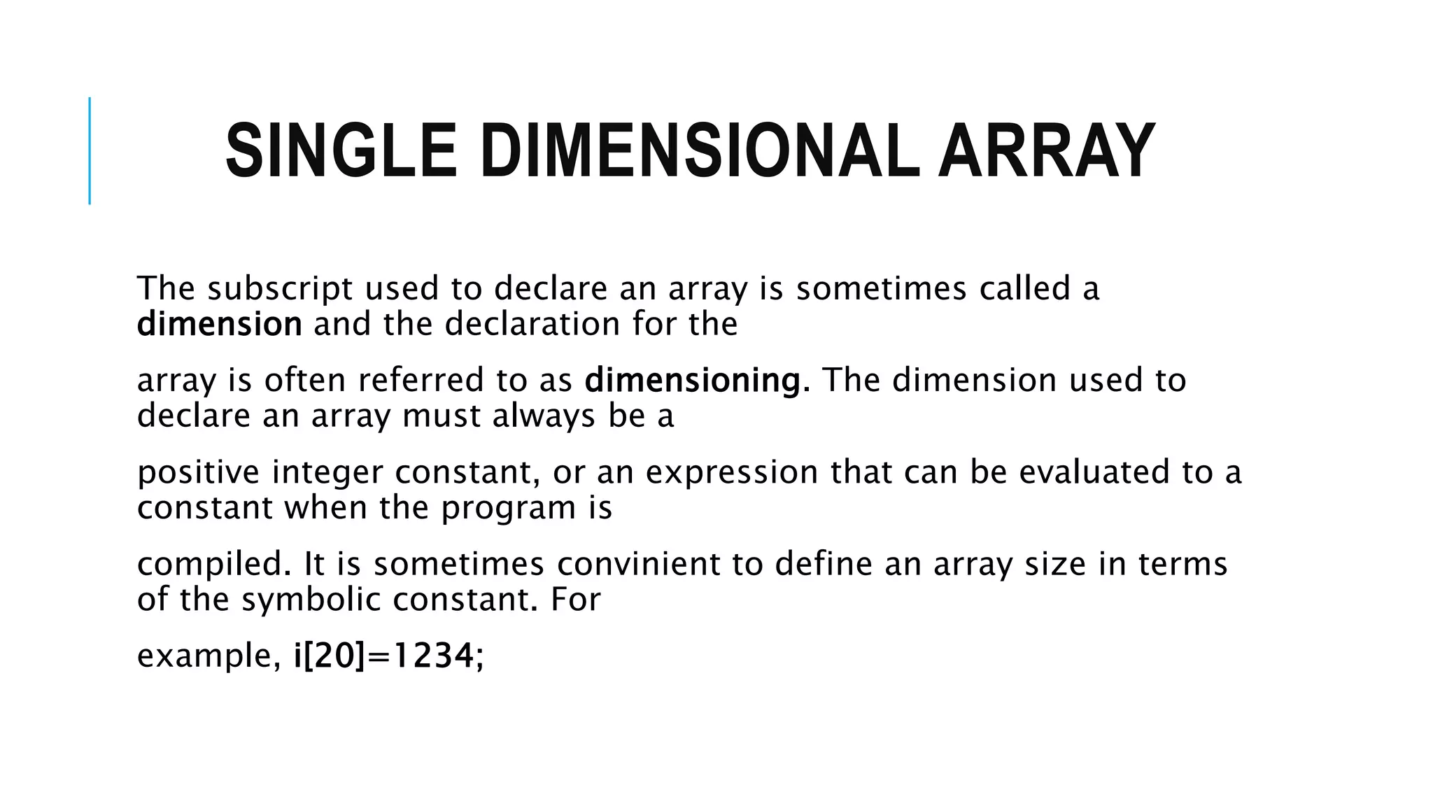 SINGLE DIMENSIONAL ARRAY The subscript used to declare an array is sometimes called a dimension and the declaration for the array is often referred to as dimensioning. The dimension used to declare an array must always be a positive integer constant, or an expression that can be evaluated to a constant when the program is compiled. It is sometimes convinient to define an array size in terms of the symbolic constant. For example, i[20]=1234; 