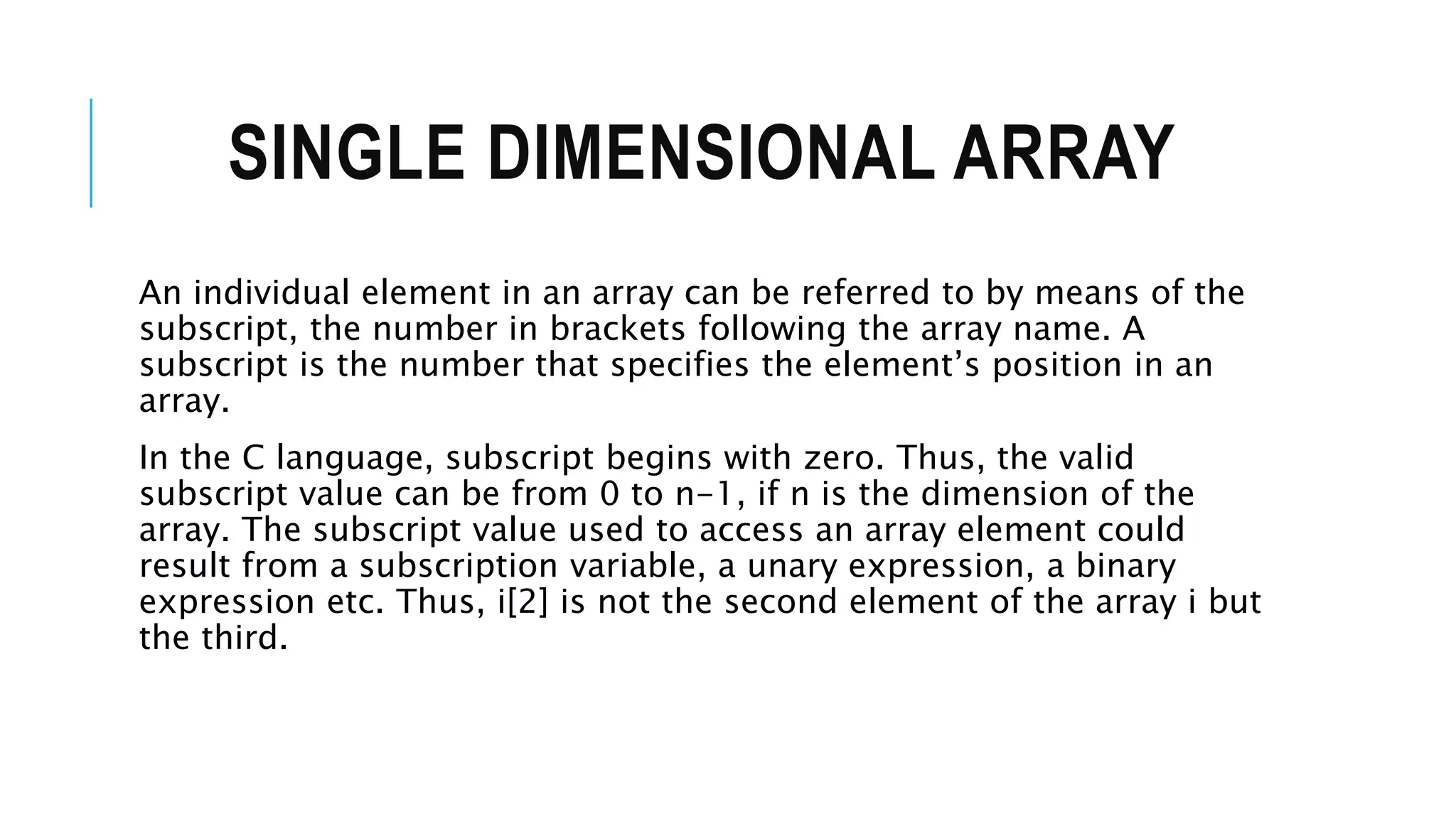 SINGLE DIMENSIONAL ARRAY An individual element in an array can be referred to by means of the subscript, the number in brackets following the array name. A subscript is the number that specifies the element’s position in an array. In the C language, subscript begins with zero. Thus, the valid subscript value can be from 0 to n-1, if n is the dimension of the array. The subscript value used to access an array element could result from a subscription variable, a unary expression, a binary expression etc. Thus, i[2] is not the second element of the array i but the third. 