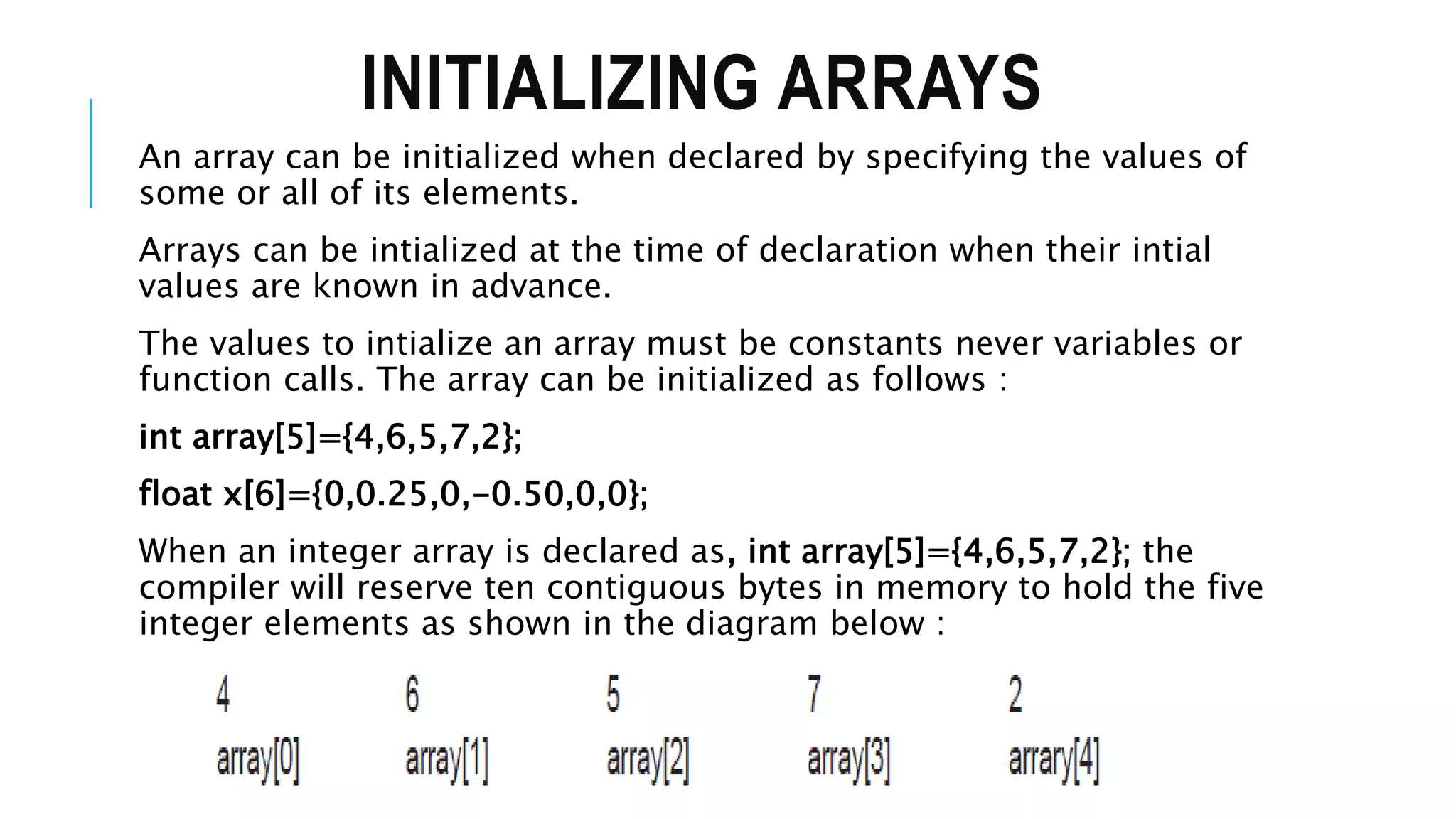 INITIALIZING ARRAYS An array can be initialized when declared by specifying the values of some or all of its elements. Arrays can be intialized at the time of declaration when their intial values are known in advance. The values to intialize an array must be constants never variables or function calls. The array can be initialized as follows : int array[5]={4,6,5,7,2}; float x[6]={0,0.25,0,-0.50,0,0}; When an integer array is declared as, int array[5]={4,6,5,7,2}; the compiler will reserve ten contiguous bytes in memory to hold the five integer elements as shown in the diagram below : 
