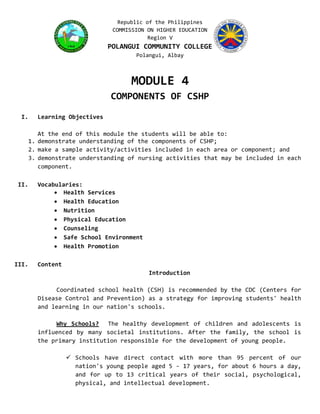 Republic of the Philippines
COMMISSION ON HIGHER EDUCATION
Region V
POLANGUI COMMUNITY COLLEGE
Polangui, Albay
MODULE 4
COMPONENTS OF CSHP
I. Learning Objectives
At the end of this module the students will be able to:
1. demonstrate understanding of the components of CSHP;
2. make a sample activity/activities included in each area or component; and
3. demonstrate understanding of nursing activities that may be included in each
component.
II. Vocabularies:
 Health Services
 Health Education
 Nutrition
 Physical Education
 Counseling
 Safe School Environment
 Health Promotion
III. Content
Introduction
Coordinated school health (CSH) is recommended by the CDC (Centers for
Disease Control and Prevention) as a strategy for improving students' health
and learning in our nation's schools.
Why Schools? The healthy development of children and adolescents is
influenced by many societal institutions. After the family, the school is
the primary institution responsible for the development of young people.
 Schools have direct contact with more than 95 percent of our
nation's young people aged 5 - 17 years, for about 6 hours a day,
and for up to 13 critical years of their social, psychological,
physical, and intellectual development.
 