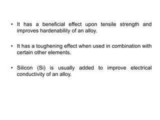 • It has a beneficial effect upon tensile strength and
improves hardenability of an alloy.
• It has a toughening effect when used in combination with
certain other elements.
• Silicon (Si) is usually added to improve electrical
conductivity of an alloy.
 