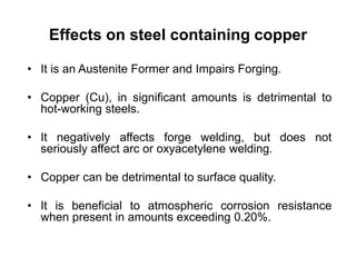 Effects on steel containing copper
• It is an Austenite Former and Impairs Forging.
• Copper (Cu), in significant amounts is detrimental to
hot-working steels.
• It negatively affects forge welding, but does not
seriously affect arc or oxyacetylene welding.
• Copper can be detrimental to surface quality.
• It is beneficial to atmospheric corrosion resistance
when present in amounts exceeding 0.20%.
 