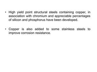 • High yield point structural steels containing copper, in
association with chromium and appreciable percentages
of silicon and phosphorus have been developed.
• Copper is also added to some stainless steels to
improve corrosion resistance.
 