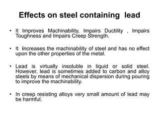 Effects on steel containing lead
• It Improves Machinability, Impairs Ductility , Impairs
Toughness and Impairs Creep Strength.
• It increases the machinability of steel and has no effect
upon the other properties of the metal.
• Lead is virtually insoluble in liquid or solid steel.
However, lead is sometimes added to carbon and alloy
steels by means of mechanical dispersion during pouring
to improve the machinability.
• In creep resisting alloys very small amount of lead may
be harmful.
 