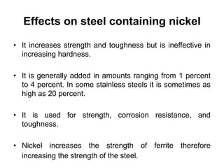 Effects on steel containing nickel
• It increases strength and toughness but is ineffective in
increasing hardness.
• It is generally added in amounts ranging from 1 percent
to 4 percent. In some stainless steels it is sometimes as
high as 20 percent.
• It is used for strength, corrosion resistance, and
toughness.
• Nickel increases the strength of ferrite therefore
increasing the strength of the steel.
 