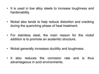 • It is used in low alloy steels to increase toughness and
hardenability.
• Nickel also tends to help reduce distortion and cracking
during the quenching phase of heat treatment.
• For stainless steel, the main reason for the nickel
addition is to promote an austenitic structure.
• Nickel generally increases ductility and toughness.
• It also reduces the corrosion rate and is thus
advantageous in acid environments.
 