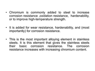 • Chromium is commonly added to steel to increase
corrosion resistance ,oxidation resistance, hardenability,
or to improve high-temperature strength.
• It is added for wear resistance, hardenability, and (most
importantly) for corrosion resistance.
• This is the most important alloying element in stainless
steels. It is this element that gives the stainless steels
their basic corrosion resistance. The corrosion
resistance increases with increasing chromium content.
 