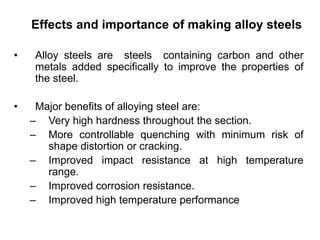Effects and importance of making alloy steels
• Alloy steels are steels containing carbon and other
metals added specifically to improve the properties of
the steel.
• Major benefits of alloying steel are:
– Very high hardness throughout the section.
– More controllable quenching with minimum risk of
shape distortion or cracking.
– Improved impact resistance at high temperature
range.
– Improved corrosion resistance.
– Improved high temperature performance
 