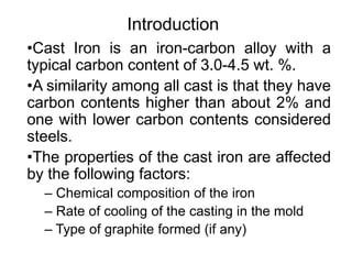 Introduction
•Cast Iron is an iron-carbon alloy with a
typical carbon content of 3.0-4.5 wt. %.
•A similarity among all cast is that they have
carbon contents higher than about 2% and
one with lower carbon contents considered
steels.
•The properties of the cast iron are affected
by the following factors:
– Chemical composition of the iron
– Rate of cooling of the casting in the mold
– Type of graphite formed (if any)
 