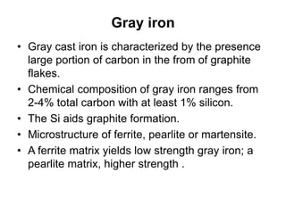 Gray iron
• Gray cast iron is characterized by the presence
large portion of carbon in the from of graphite
flakes.
• Chemical composition of gray iron ranges from
2-4% total carbon with at least 1% silicon.
• The Si aids graphite formation.
• Microstructure of ferrite, pearlite or martensite.
• A ferrite matrix yields low strength gray iron; a
pearlite matrix, higher strength .
 