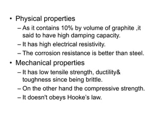• Physical properties
– As it contains 10% by volume of graphite ,it
said to have high damping capacity.
– It has high electrical resistivity.
– The corrosion resistance is better than steel.
• Mechanical properties
– It has low tensile strength, ductility&
toughness since being brittle.
– On the other hand the compressive strength.
– It doesn't obeys Hooke’s law.
 