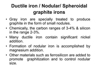 Ductile iron / Nodular/ Spheroidal
graphite irons
• Gray iron are specially treated to produce
graphite in the form of small nodules.
• Chemically, the carbon ranges of 3-4% & silicon
in the range 2-3%.
• Many ductile iron contain significant nickel
addition.
• Formation of nodular iron is accomplished by
magnesium addition.
• Other materials such as ferrosilicon are added to
promote graphitization and to control nodular
size.
 