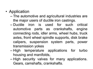 • Application
– The automotive and agricultural industries are
the major users of ductile iron castings.
– Ductile iron is used for such critical
automotive parts as crankshafts, engine
connecting rods, idler arms, wheel hubs, truck
axles, front wheel spindle supports, disk brake
calipers, suspension system parts, power
transmission yokes
– High temperature applications for turbo
housing and manifolds,
– High security valves for many applications.
Gears, camshafts, crankshafts.
 
