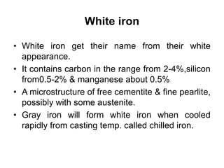 White iron
• White iron get their name from their white
appearance.
• It contains carbon in the range from 2-4%,silicon
from0.5-2% & manganese about 0.5%
• A microstructure of free cementite & fine pearlite,
possibly with some austenite.
• Gray iron will form white iron when cooled
rapidly from casting temp. called chilled iron.
 