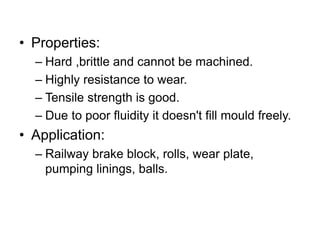 • Properties:
– Hard ,brittle and cannot be machined.
– Highly resistance to wear.
– Tensile strength is good.
– Due to poor fluidity it doesn't fill mould freely.
• Application:
– Railway brake block, rolls, wear plate,
pumping linings, balls.
 