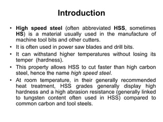 Introduction
• High speed steel (often abbreviated HSS, sometimes
HS) is a material usually used in the manufacture of
machine tool bits and other cutters.
• It is often used in power saw blades and drill bits.
• It can withstand higher temperatures without losing its
temper (hardness).
• This property allows HSS to cut faster than high carbon
steel, hence the name high speed steel.
• At room temperature, in their generally recommended
heat treatment, HSS grades generally display high
hardness and a high abrasion resistance (generally linked
to tungsten content often used in HSS) compared to
common carbon and tool steels.
 