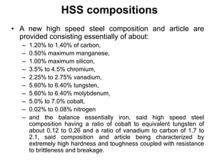 HSS compositions
• A new high speed steel composition and article are
provided consisting essentially of about:
– 1.20% to 1.40% of carbon,
– 0.50% maximum manganese,
– 1.00% maximum silicon,
– 3.5% to 4.5% chromium,
– 2.25% to 2.75% vanadium,
– 5.60% to 6.40% tungsten,
– 5.60% to 6.40% molybdenum,
– 5.0% to 7.0% cobalt,
– 0.02% to 0.08% nitrogen
– and the balance essentially iron, said high speed steel
composition having a ratio of cobalt to equivalent tungsten of
about 0.12 to 0.26 and a ratio of vanadium to carbon of 1.7 to
2.1, said composition and article being characterized by
extremely high hardness and toughness coupled with resistance
to brittleness and breakage.
 