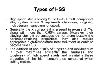 Types of HSS
• High speed steels belong to the Fe-C-X multi-component
alloy system where X represents chromium, tungsten,
molybdenum, vanadium, or cobalt.
• Generally, the X component is present in excess of 7%,
along with more than 0.60% carbon. (However, their
alloying element percentages do not alone bestow the
hardness-retaining properties; they also require
appropriate high-temperature heat treatment in order to
become true HSS
• The addition of about 10% of tungsten and molybdenum
in total maximises efficiently the hardness and
toughness of high speed steels and maintains these
properties at the high temperatures generated when
cutting metals.
 