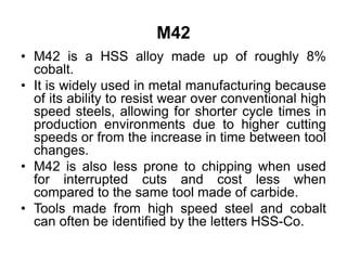 M42
• M42 is a HSS alloy made up of roughly 8%
cobalt.
• It is widely used in metal manufacturing because
of its ability to resist wear over conventional high
speed steels, allowing for shorter cycle times in
production environments due to higher cutting
speeds or from the increase in time between tool
changes.
• M42 is also less prone to chipping when used
for interrupted cuts and cost less when
compared to the same tool made of carbide.
• Tools made from high speed steel and cobalt
can often be identified by the letters HSS-Co.
 