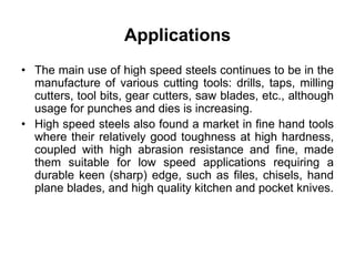 Applications
• The main use of high speed steels continues to be in the
manufacture of various cutting tools: drills, taps, milling
cutters, tool bits, gear cutters, saw blades, etc., although
usage for punches and dies is increasing.
• High speed steels also found a market in fine hand tools
where their relatively good toughness at high hardness,
coupled with high abrasion resistance and fine, made
them suitable for low speed applications requiring a
durable keen (sharp) edge, such as files, chisels, hand
plane blades, and high quality kitchen and pocket knives.
 