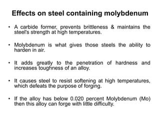Effects on steel containing molybdenum
• A carbide former, prevents brittleness & maintains the
steel's strength at high temperatures.
• Molybdenum is what gives those steels the ability to
harden in air.
• It adds greatly to the penetration of hardness and
increases toughness of an alloy.
• It causes steel to resist softening at high temperatures,
which defeats the purpose of forging.
• If the alloy has below 0.020 percent Molybdenum (Mo)
then this alloy can forge with little difficulty.
 