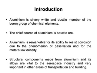 Introduction
• Aluminium is silvery white and ductile member of the
boron group of chemical elements.
• The chief source of aluminium is bauxite ore.
• Aluminium is remarkable for its ability to resist corrosion
due to the phenomenon of passivation and for the
metal's low density.
• Structural components made from aluminium and its
alloys are vital to the aerospace industry and very
important in other areas of transportation and building.
 