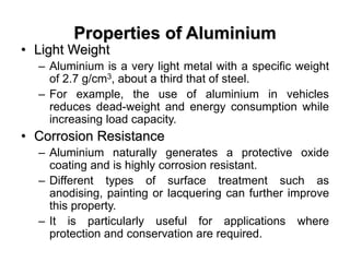 Properties of Aluminium
• Light Weight
– Aluminium is a very light metal with a specific weight
of 2.7 g/cm3, about a third that of steel.
– For example, the use of aluminium in vehicles
reduces dead-weight and energy consumption while
increasing load capacity.
• Corrosion Resistance
– Aluminium naturally generates a protective oxide
coating and is highly corrosion resistant.
– Different types of surface treatment such as
anodising, painting or lacquering can further improve
this property.
– It is particularly useful for applications where
protection and conservation are required.
 